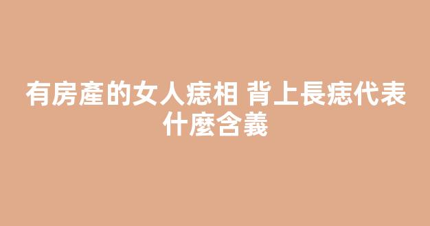 有房產的女人痣相 背上長痣代表什麼含義
